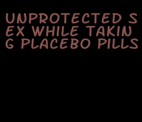 unprotected sex while taking placebo pills