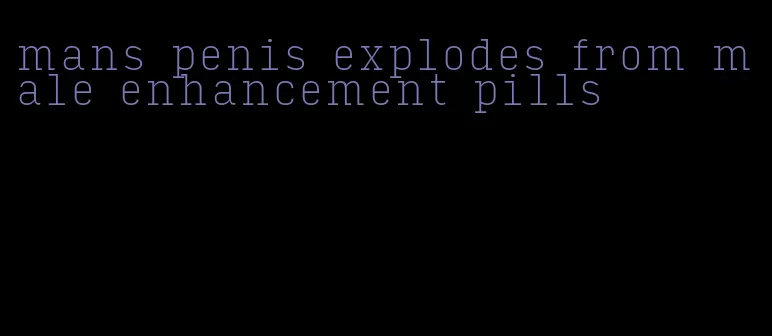 mans penis explodes from male enhancement pills