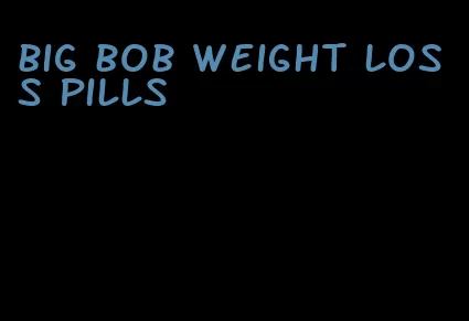 big bob weight loss pills