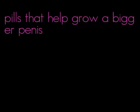 pills that help grow a bigger penis