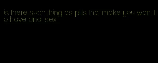 is there such thing as pills that make you want to have anal sex