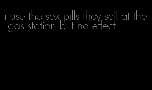 i use the sex pills they sell at the gas station but no effect