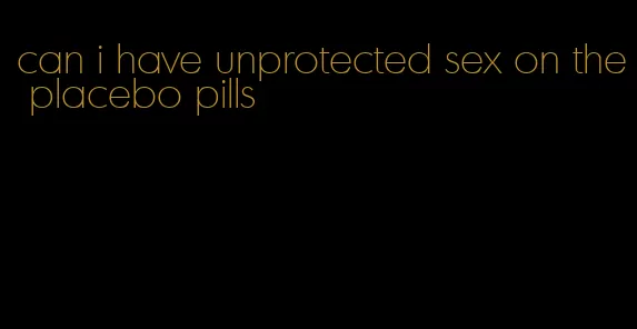 can i have unprotected sex on the placebo pills