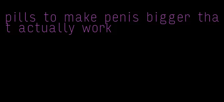 pills to make penis bigger that actually work