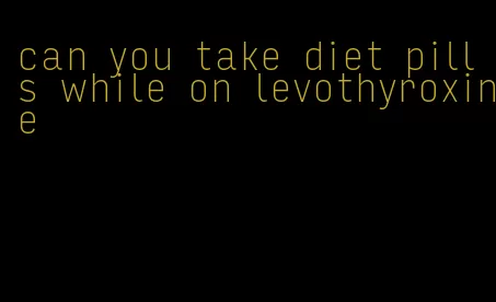 can you take diet pills while on levothyroxine