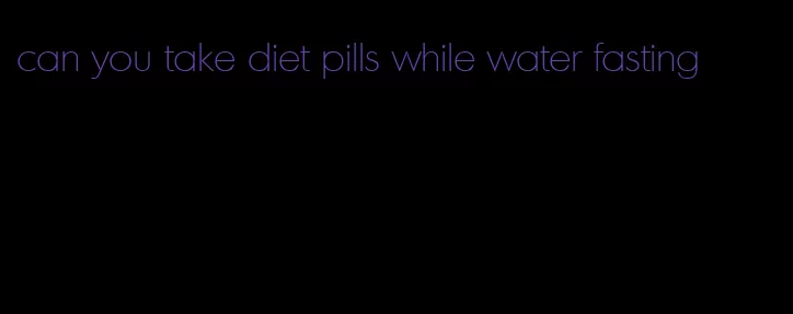 can you take diet pills while water fasting