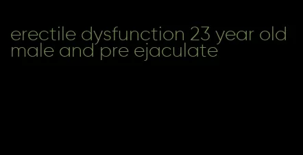 erectile dysfunction 23 year old male and pre ejaculate