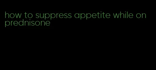 how to suppress appetite while on prednisone