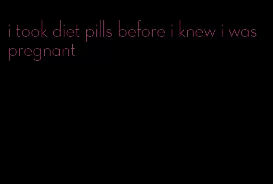 i took diet pills before i knew i was pregnant