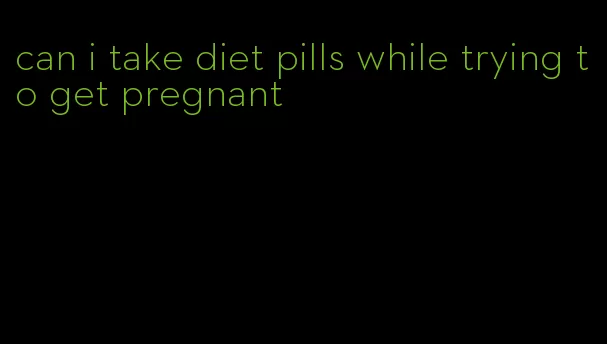 can i take diet pills while trying to get pregnant