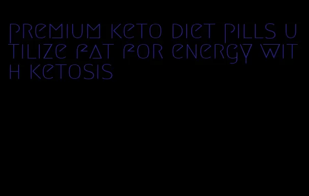 premium keto diet pills utilize fat for energy with ketosis