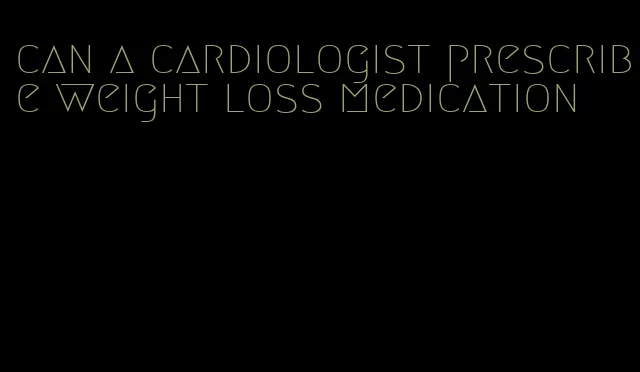 can a cardiologist prescribe weight loss medication