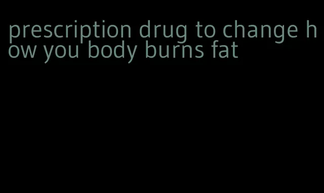 prescription drug to change how you body burns fat