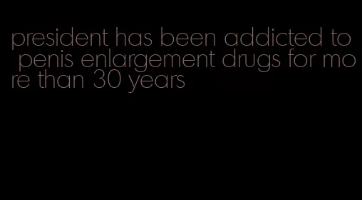 president has been addicted to penis enlargement drugs for more than 30 years