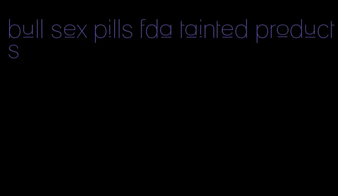 bull sex pills fda tainted products