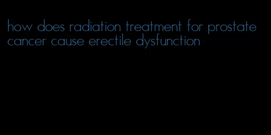 how does radiation treatment for prostate cancer cause erectile dysfunction