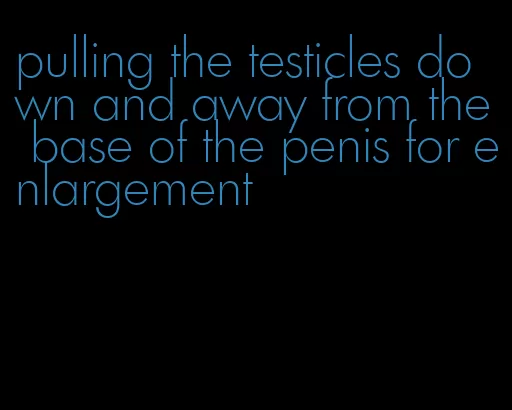 pulling the testicles down and away from the base of the penis for enlargement