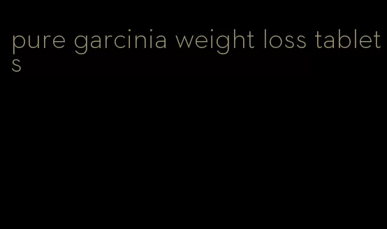 pure garcinia weight loss tablets