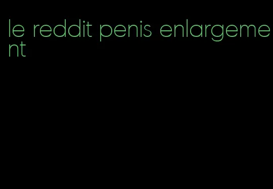 le reddit penis enlargement