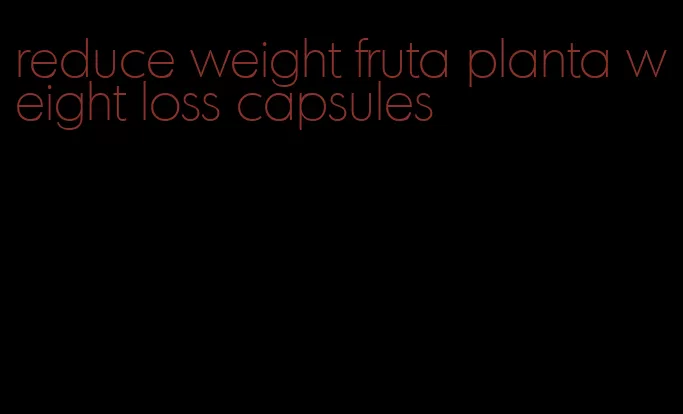 reduce weight fruta planta weight loss capsules