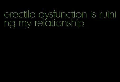 erectile dysfunction is ruining my relationship