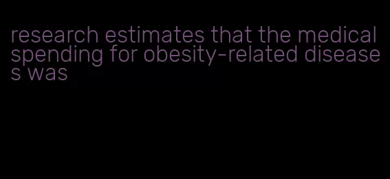 research estimates that the medical spending for obesity-related diseases was