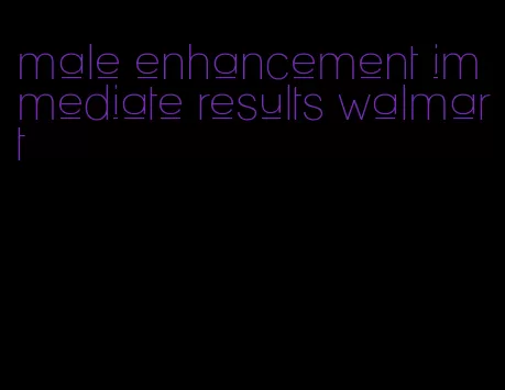 male enhancement immediate results walmart