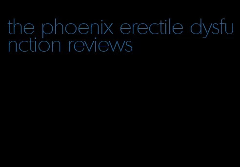 the phoenix erectile dysfunction reviews