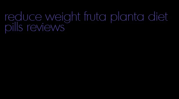 reduce weight fruta planta diet pills reviews