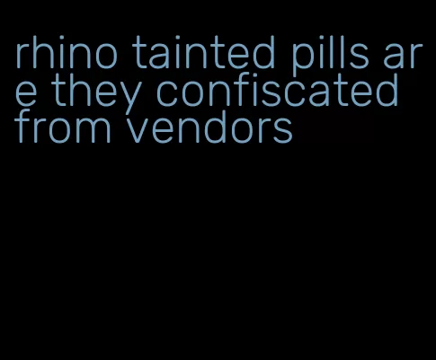 rhino tainted pills are they confiscated from vendors