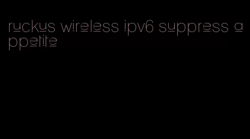 ruckus wireless ipv6 suppress appetite