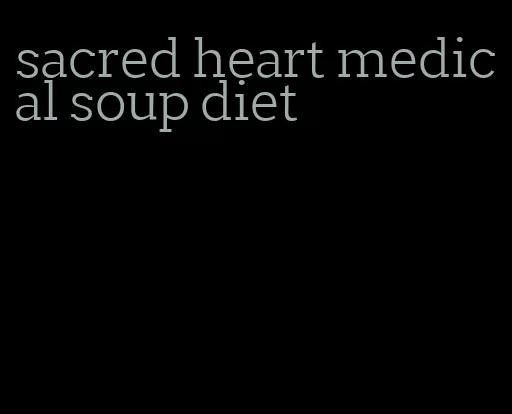 sacred heart medical soup diet