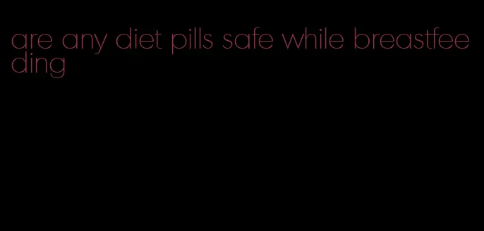 are any diet pills safe while breastfeeding