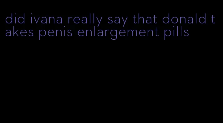 did ivana really say that donald takes penis enlargement pills