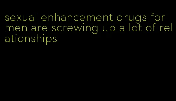 sexual enhancement drugs for men are screwing up a lot of relationships