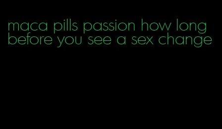 maca pills passion how long before you see a sex change