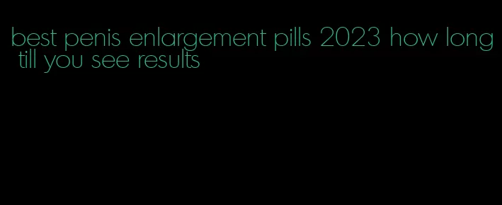 best penis enlargement pills 2023 how long till you see results