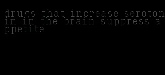 drugs that increase serotonin in the brain suppress appetite