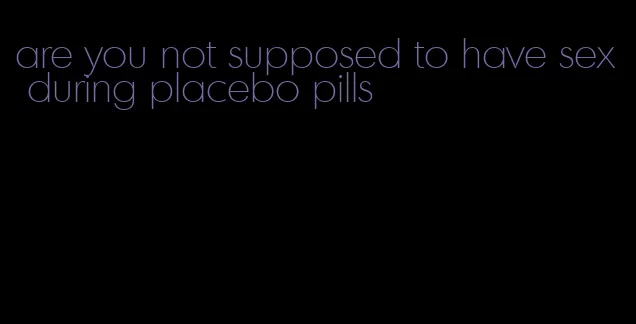 are you not supposed to have sex during placebo pills