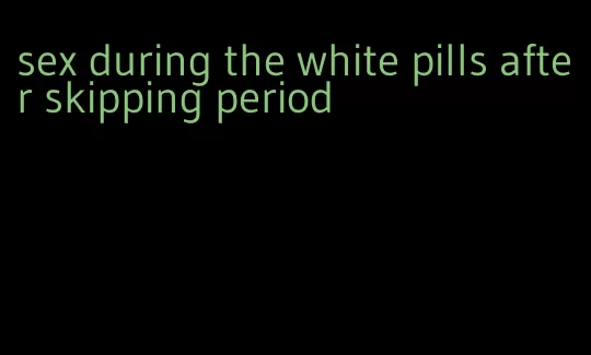 sex during the white pills after skipping period