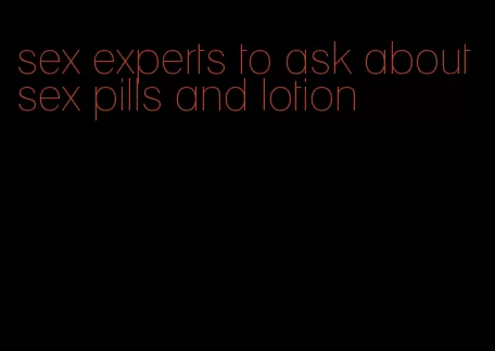 sex experts to ask about sex pills and lotion