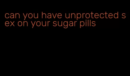 can you have unprotected sex on your sugar pills