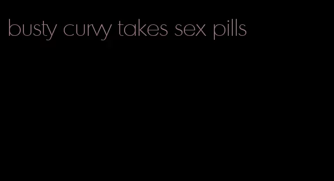 busty curvy takes sex pills