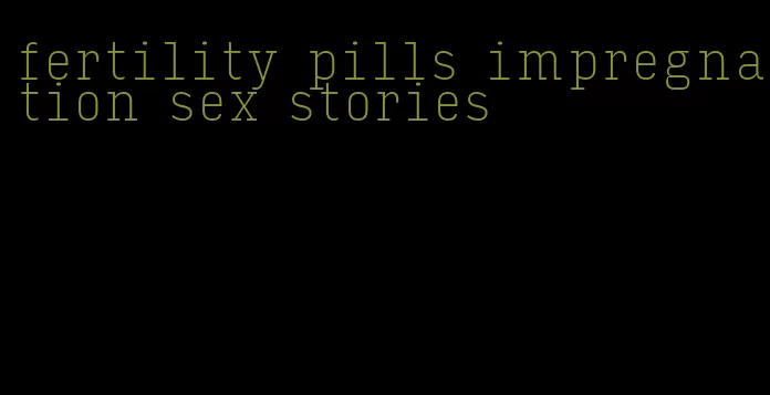 fertility pills impregnation sex stories