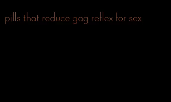 pills that reduce gag reflex for sex