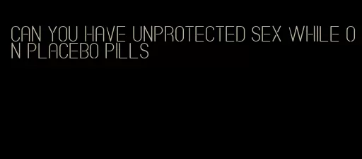 can you have unprotected sex while on placebo pills