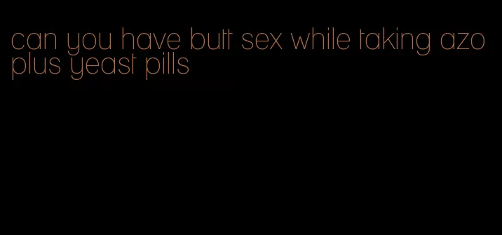 can you have butt sex while taking azo plus yeast pills