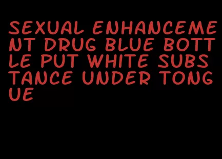 sexual enhancement drug blue bottle put white substance under tongue