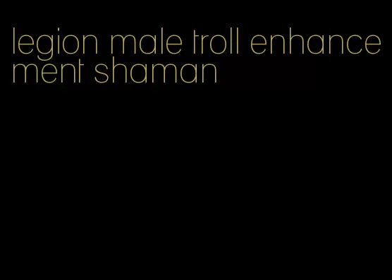 legion male troll enhancement shaman