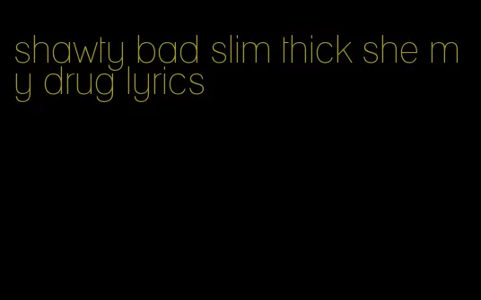 shawty bad slim thick she my drug lyrics